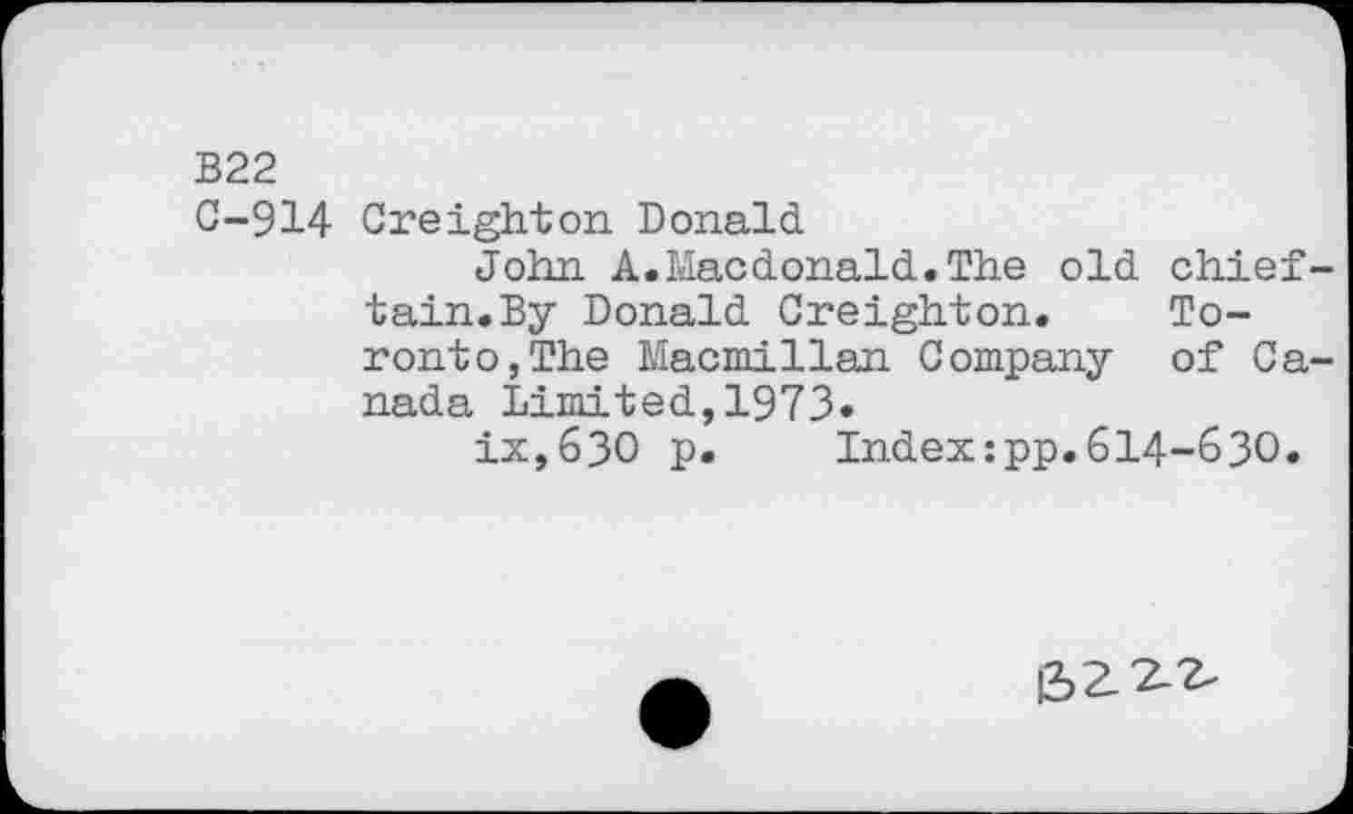 ﻿В22
C-914 Creighton Donald.
John A.Macdonald..The old chief tain.By Donald Creighton. Toronto, The Macmillan Company of Ca nada Limited,1973»
ix,63O p. Index:pp.614-630.
|3>£2-2.